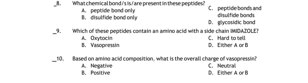 _8.
What chemical bond/s is/are present in these peptides?
A. peptide bond only
B. disulfide bond only
C. peptide bonds and
disulfide bonds
D. glycosidic bond
_9.
Which of these peptides contain an amino acid with a side chain IMIDAZOLE?
A. Oxytocin
B. Vasopressin
C. Hard to tell
D. Either A or B
Based on amino acid composition, what is the overall charge of vasopressin?
A. Negative
10.
C. Neutral
B. Positive
D. Either A or B
