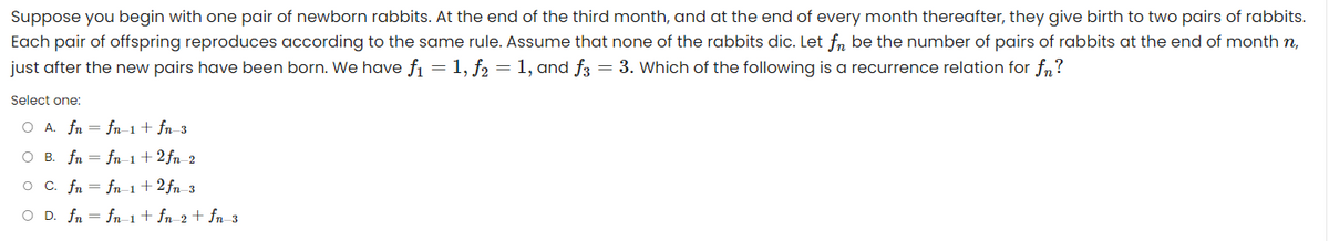 Suppose you begin with one pair of newborn rabbits. At the end of the third month, and at the end of every month thereafter, they give birth to two pairs of rabbits.
Each pair of offspring reproduces according to the same rule. Assume that none of the rabbits dic. Let fn be the number of pairs of rabbits at the end of month n,
just after the new pairs have been born. We have f₁ = 1, f2 = 1, and f3 = 3. Which of the following is a recurrence relation for fn?
Select one:
O A. fn
fn_1 + fn_3
O B. fn
fn-1 +2fn_2
O C. fn
fn-1 +2fn 3
O D. fn = fn-1 + fn_2 + fn_3