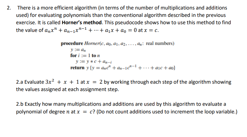 2. There is a more efficient algorithm (in terms of the number of multiplications and additions
used) for evaluating polynomials than the conventional algorithm described in the previous
exercise. It is called Horner's method. This pseudocode shows how to use this method to find
the value of anx" + an-1xn ++ a₁x + ao = 0 at x = c.
procedure Horner(c, ao, a₁, a2,..., an: real numbers)
y := an
for i:=1 to n
y := y*c+an-i
return y(y = anc" +an-1c"1+...+ a₁c + ao}
2.a Evaluate 3x² + x + 1 at x = 2 by working through each step of the algorithm showing
the values assigned at each assignment step.
2.b Exactly how many multiplications and additions are used by this algorithm to evaluate a
polynomial of degree n at x = c? (Do not count additions used to increment the loop variable.)