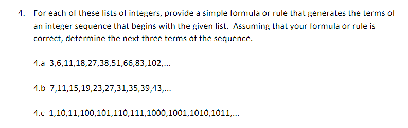 4. For each of these lists of integers, provide a simple formula or rule that generates the terms of
an integer sequence that begins with the given list. Assuming that your formula or rule is
correct, determine the next three terms of the sequence.
4.a 3,6,11,18,27,38,51,66,83,102,...
4.b 7,11,15,19,23,27,31,35,39,43,...
4.c 1,10,11,100,101,110,111,1000, 1001,1010,1011,...