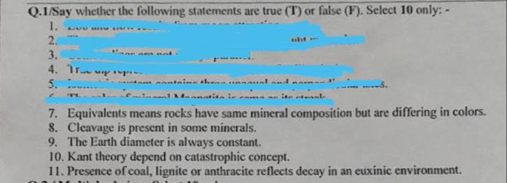 Q.1/Say whether the following statements are true (T) or false (F). Select 10 only: -
1.
LUV MEMBIAY
2.
oht-
3.
4. p
5.
S.
C
1 fanatita in coma se ite etenal
7. Equivalents means rocks have same mineral composition but are differing in colors.
8. Cleavage is present in some minerals.
9. The Earth diameter is always constant.
10. Kant theory depend on catastrophic concept.
11. Presence of coal, lignite or anthracite reflects decay in an euxinic environment.
