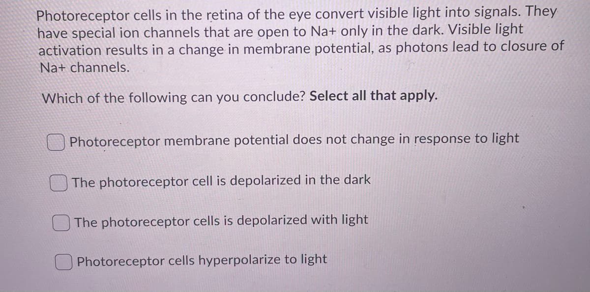 Photoreceptor cells in the retina of the eye convert visible light into signals. They
have special ion channels that are open to Na+ only in the dark. Visible light
activation results in a change in membrane potential, as photons lead to closure of
Na+ channels.
Which of the following can you conclude? Select all that apply.
Photoreceptor membrane potential does not change in response to light
The photoreceptor cell is depolarized in the dark
The photoreceptor cells is depolarized with light
Photoreceptor cells hyperpolarize to light
