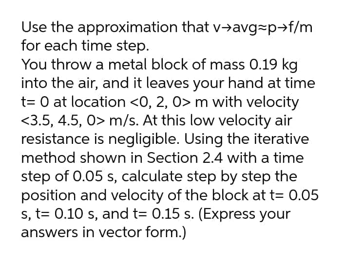 Use the approximation that v→avg=p→f/m
for each time step.
You throw a metal block of mass 0.19 kg
into the air, and it leaves your hand at time
t= 0 at location <0, 2, 0> m with velocity
<3.5, 4.5, 0> m/s. At this low velocity air
resistance is negligible. Using the iterative
method shown in Section 2.4 with a time
step of 0.05 s, calculate step by step the
position and velocity of the block at t= 0.05
s, t= 0.10 s, and t= 0.15 s. (Express your
answers in vector form.)
