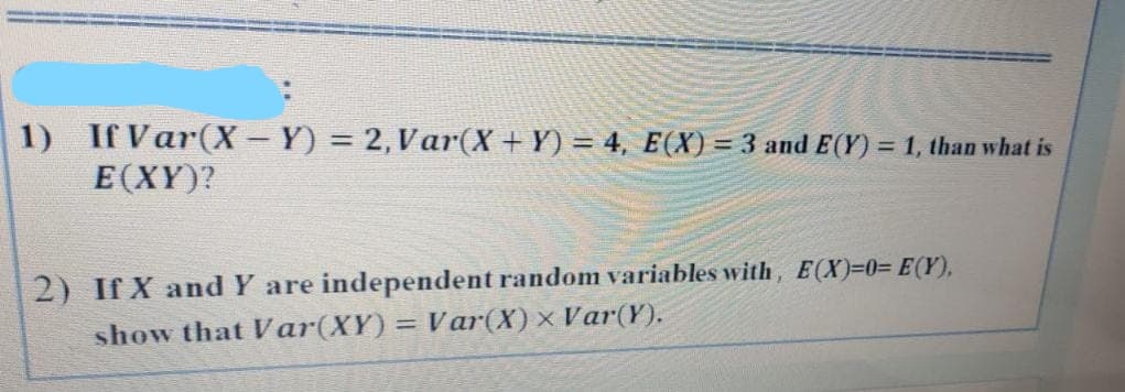 1) If Var(X− Y) = 2, Var(X + Y) = 4, E(X) = 3 and E(Y) = 1, than what is
E(XY)?
2) If X and Y are independent random variables with, E(X)=0= E(Y),
show that Var(XY) = Var(X)× Var(Y).