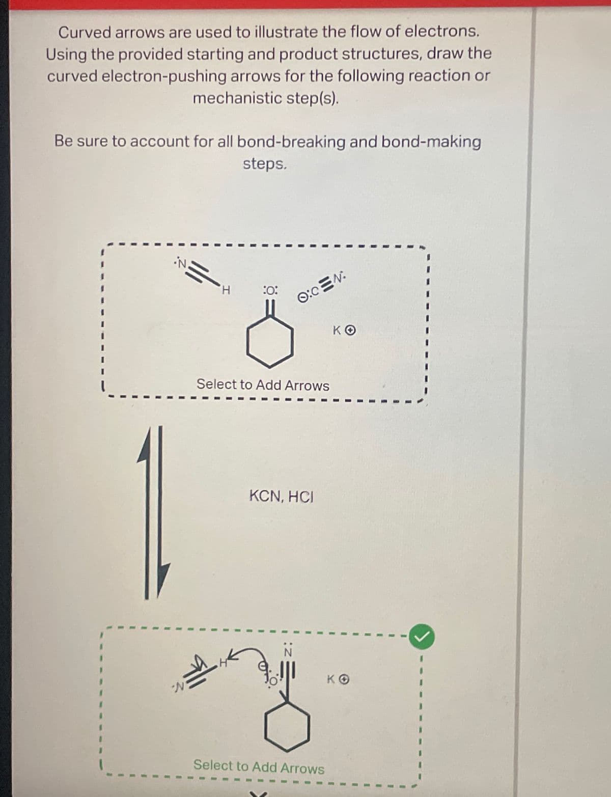 Curved arrows are used to illustrate the flow of electrons.
Using the provided starting and product structures, draw the
curved electron-pushing arrows for the following reaction or
mechanistic step(s).
Be sure to account for all bond-breaking and bond-making
steps.
N.
H
:0:
O:CEN:
KO
Select to Add Arrows
KCN, HOI
Select to Add Arrows
KO