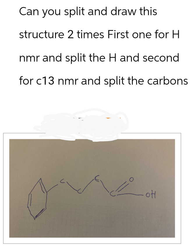 Can you split and draw this
structure 2 times First one for H
nmr and split the H and second
for c13 nmr and split the carbons
0
ot