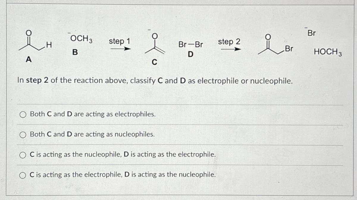 i H
Br
OCH 3
step 1
Br-Br
step 2
Br
B
D
A
C
In step 2 of the reaction above, classify C and D as electrophile or nucleophile.
Both C and D are acting as electrophiles.
Both C and D are acting as nucleophiles.
C is acting as the nucleophile, D is acting as the electrophile.
OC is acting as the electrophile, D is acting as the nucleophile.
HOCH 3