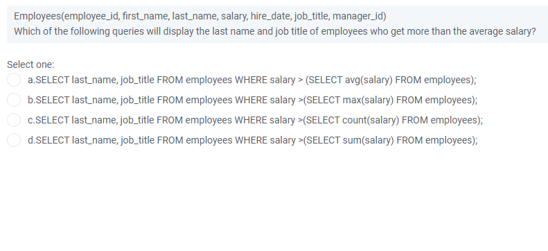 Employees(employee_id, first_name, last_name, salary, hire_date, job_title, manager_id)
Which of the following queries will display the last name and job title of employees who get more than the average salary?
Select one:
O a.SELECT last name, job_title FROM employees WHERE salary > (SELECT avg(salary) FROM employees);
b.SELECT last_name, job_title FROM employees WHERE salary >(SELECT max(salary) FROM employees);
c.SELECT last_name, job_title FROM employees WHERE salary >(SELECT count(salary) FROM employees);
d.SELECT last_name, job_title FROM employees WHERE salary >(SELECT sum(salary) FROM employees);
