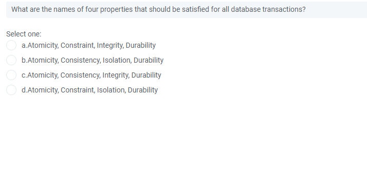 What are the names of four properties that should be satisfied for all database transactions?
Select one:
a.Atomicity, Constraint, Integrity, Durability
b.Atomicity, Consistency, Isolation, Duraility
C.Atomicity, Consistency, Integrity, Durability
d.Atomicity, Constraint, Isolation, Durability
