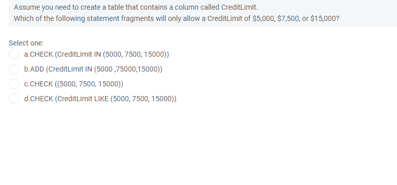 Assume you need to create a table that contains a column called CreditLimit.
Which of the following statement fragments will only allow a CreditLimit of $5,000, $7,500, or $15,000?
Select one:
a.CHECK (CreditLimit IN (5000, 7500, 15000))
b.ADD (CreditLimit IN (5000 ,75000,15000))
c.CHECK ((5000, 7500, 15000))
d.CHECK (CreditLimit LIKE (5000, 7500, 15000))
