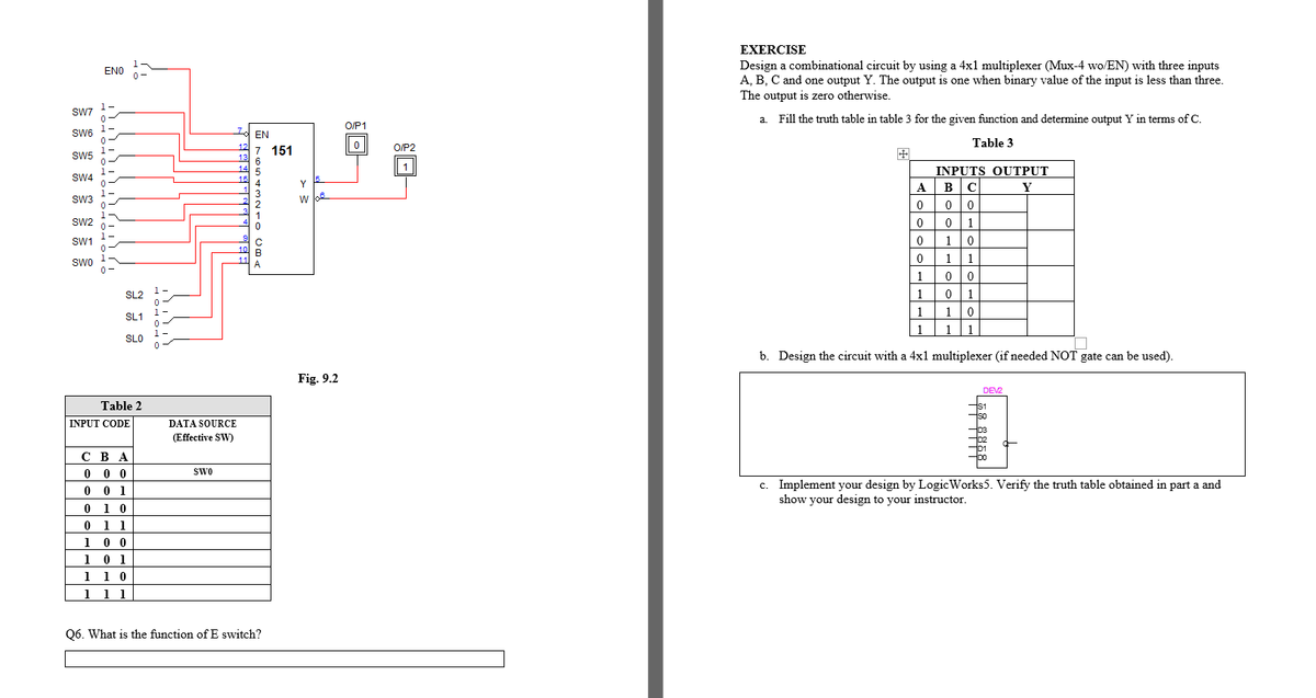 EXERCISE
Design a combinational circuit by using a 4x1 multiplexer (Mux-4 wo/EN) with three inputs
A, B, C and one output Y. The output is one when binary value of the input is less than three.
ENO
0-
The output is zero otherwise.
SW7
a. Fill the truth table in table 3 for the given function and determine output Y in terms of C.
O/P1
SW6
EN
Table 3
12
7 151
O/P2
SW5
13
6
14
5.
INPUTS OUTPUT
SW4
15
15.
4
Y
ABC
Y
SW3
w lke
1
Sw2
0 0 1
SW1
1
10
11
1 1
SWO
A
0-
1
1
SL2
1
0 1
1-
1
1
SL1
| 1
1
1
1
SLO
b. Design the circuit with a 4x1 multiplexer (if needed NOT gate can be used).
Fig. 9.2
DEV
Table 2
IS1
So
INPUT CODE
DATA SOURCE
D3
D2
D1
(Effective SW)
сВА
0 0 0
0 0 1
SwO
c. Implement your design by Logic Works5. Verify the truth table obtained in part a and
show your design to your instructor.
0 1 0
0 1 1
1 0 0
1 0 1
1 1 0
1 1 1
Q6. What is the function of E switch?
