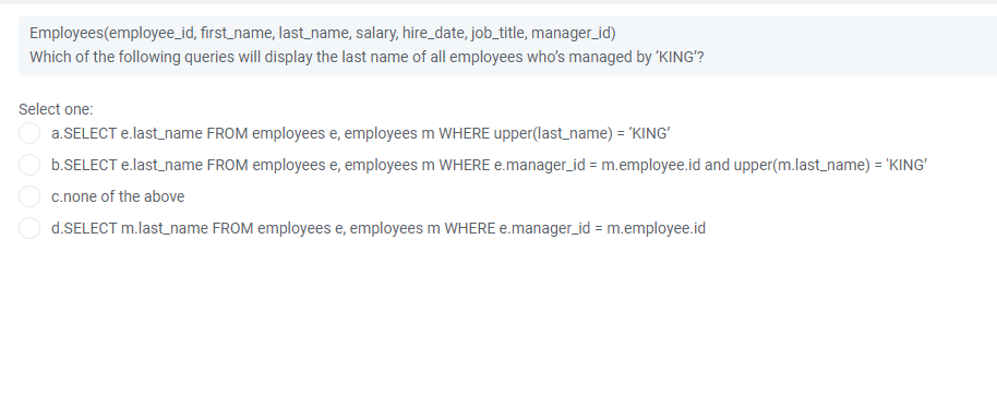 Employees(employee_id, first_name, last_name, salary, hire_date, job_title, manager_id)
Which of the following queries will display the last name of all employees who's managed by 'KING'?
Select one:
a.SELECT e.last_name FROM employees e, employees m WHERE upper(last_name) = 'KING'
b.SELECT e.last_name FROM employees e, employees m WHERE e.manager_id = m.employee.id and upper(m.last_name) = 'KING'
c.none of the above
d.SELECT m.last_name FROM employees e, employees m WHERE e.manager_id = m.employee.id

