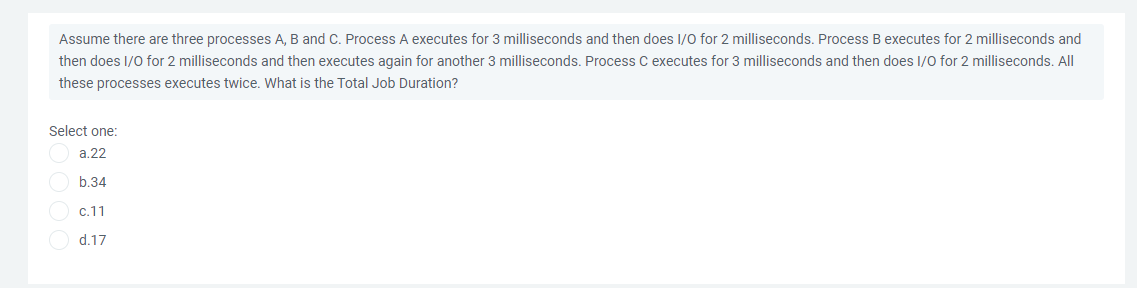 Assume there are three processes A, B and C. Process A executes for 3 milliseconds and then does I/0 for 2 milliseconds. Process B executes for 2 milliseconds and
then does I/0 for 2 milliseconds and then executes again for another 3 milliseconds. Process C executes for 3 milliseconds and then does I/O for 2 milliseconds. All
these processes executes twice. What is the Total Job Duration?
Select one:
a.22
b.34
c.11
d.17
