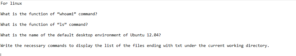For linux
What is the function of "whoami" command?
What is the function of "ls" command?
What is the name of the default desktop environment of Ubuntu 12.04?
Write the necessary commands to display the list of the files ending with txt under the current working directory.
