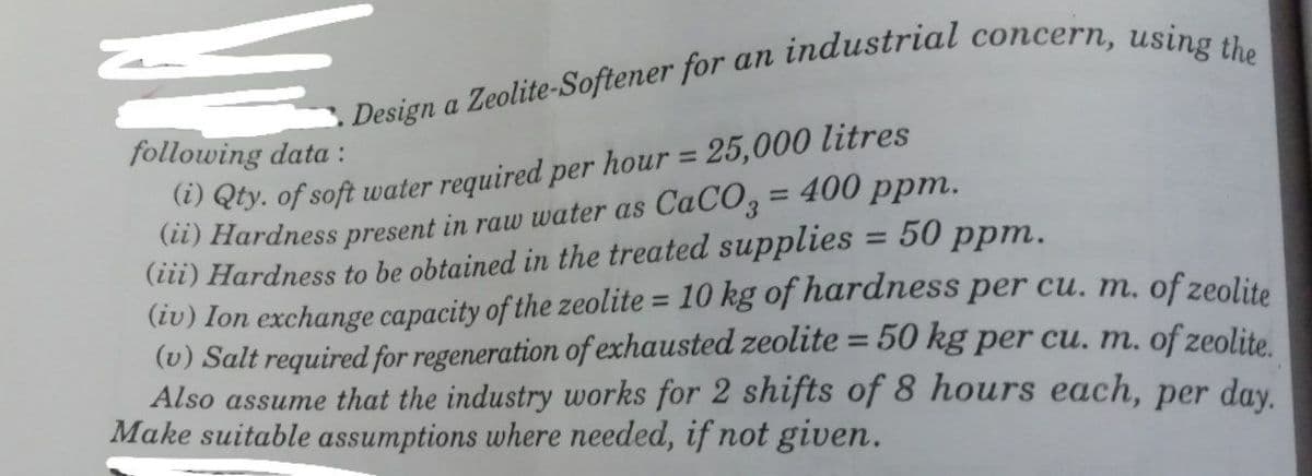 a
following data :
) Qty. of soft water required per hour = 25,000 litres
(i) Hardness present in raw water as CaCO, = 400 ppm.
(iii) Hardness to be obtained in the treated supplies = 50 ppm.
(iv) Ion exchange capacity of the zeolite = 10 kg of hardness per cu. m. of zeolite
(v) Salt required for regeneration of exhausted zeolite = 50 kg per cu. m. of zeolite
Also assume that the industry works for 2 shifts of 8 hours each, per day
Make suitable assumptions where needed, if not given.
%3D
%3D
%3D
%3D
