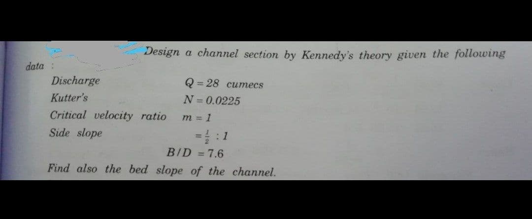 Design a channel section by Kennedy's theory given the following
data :
Discharge
= 28 cumecs
Kutter's
N=0.0225
Critical velocity ratio
m = 1
Side slope
BID =7.6
Find also the bed slope of the channel.
