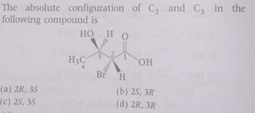 The absolute configuration of C, and C, in the
following compound is
HO
H O
H3C
HO.
4
Br
H.
(a) 2R, 3S
(b) 2S, 3R
(c) 2S, 3S
(d) 2R, 3R
