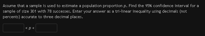 Assume that a sample is used to estimate a population proportion p. Find the 95% confidence interval for a
sample of size 301 with 78 successes. Enter your answer as a tri-linear inequality using decimals (not
percents) accurate to three decimal places.
<p<