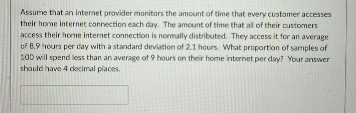 Assume that an internet provider monitors the amount of time that every customer accesses
their home internet connection each day. The amount of time that all of their customers
access their home internet connection is normally distributed. They access it for an average
of 8.9 hours per day with a standard deviation of 2.1 hours. What proportion of samples of
100 will spend less than an average of 9 hours on their home internet per day? Your answer
should have 4 decimal places.