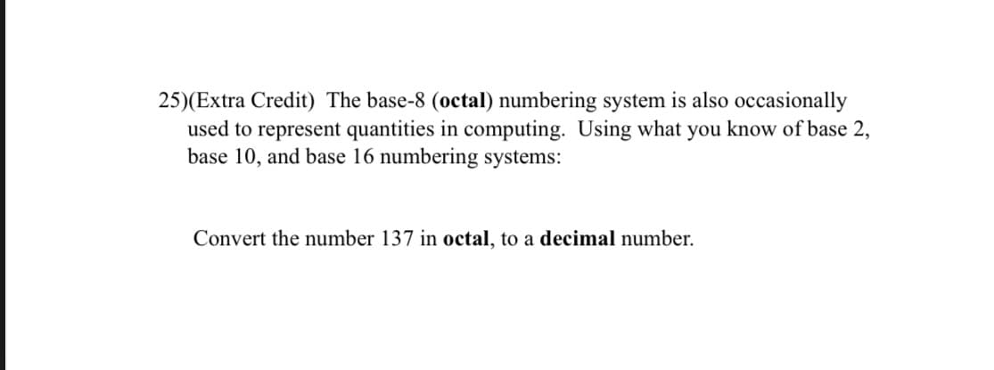 25)(Extra Credit) The base-8 (octal) numbering system is also occasionally
used to represent quantities in computing. Using what you know of base 2,
base 10, and base 16 numbering systems:
Convert the number 137 in octal, to a decimal number.
