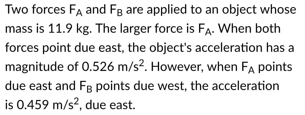 Two forces FA and FB are applied to an object whose
mass is 11.9 kg. The larger force is FA. When both
forces point due east, the object's acceleration has a
magnitude of 0.526 m/s?. However, when FA points
due east and FB points due west, the acceleration
is 0.459 m/s?, due east.
