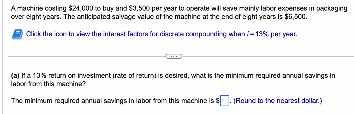 A machine costing $24,000 to buy and $3,500 per year to operate will save mainly labor expenses in packaging
over eight years. The anticipated salvage value of the machine at the end of eight years is $6,500.
Click the icon to view the interest factors for discrete compounding when i = 13% per year.
(a) If a 13% return on investment (rate of return) is desired, what is the minimum required annual savings in
labor from this machine?
The minimum required annual savings in labor from this machine is $ (Round to the nearest dollar.)