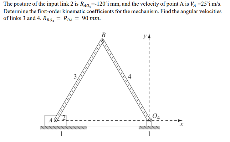 The posture of the input link 2 is RÃO-120^i mm, and the velocity of point A is V₁ =25^i m/s.
Determine the first-order kinematic coefficients for the mechanism. Find the angular velocities
of links 3 and 4. RB04 = RBA = 90 mm.
A
1
B
y
1
X
