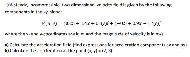 1) A steady, incompressible, two-dimensional velocity field is given by the following
components in the xy-plane:
V(u, v) = (0.25 +1.4x + 0.8y)i + (-0.5 +0.9x - 1.4y)]
where the x- and y-coordinates are in m and the magnitude of velocity is in m/s.
a) Calculate the acceleration field (find expressions for acceleration components ax and ay)
b) Calculate the acceleration at the point (x, y) = (2, 3).