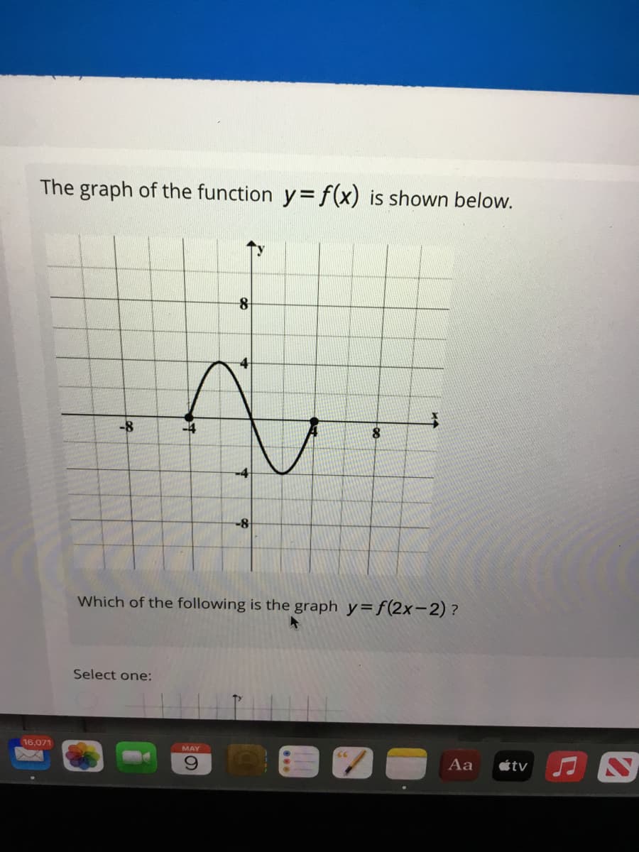 The graph of the function y=f(x) is shown below.
-8
8.
-4
-8
Which of the following is the graph y=f(2x-2)?
Select one:
16,071
MAY
6.
Aa
étv
