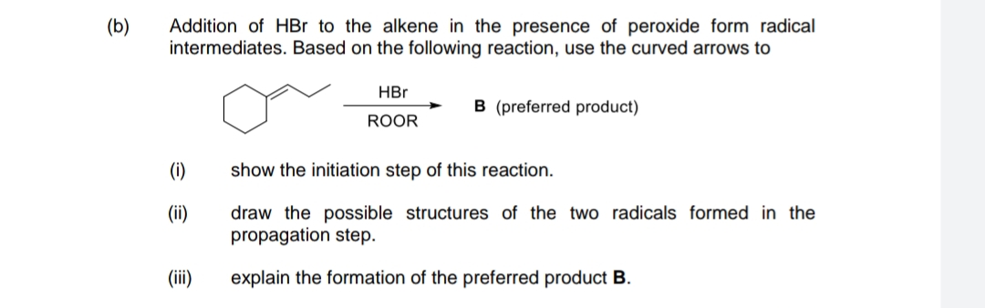 (b)
Addition of HBr to the alkene in the presence of peroxide form radical
intermediates. Based on the following reaction, use the curved arrows to
HBr
B (preferred product)
ROOR
(i)
show the initiation step of this reaction.
(ii)
draw the possible structures of the two radicals formed in the
propagation step.
(ii)
explain the formation of the preferred product B.
