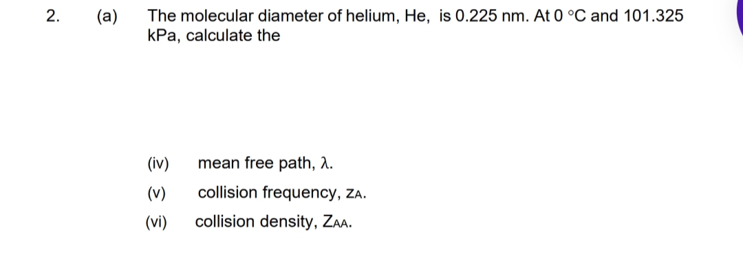 (a)
The molecular diameter of helium, He, is 0.225 nm. At 0 °C and 101.325
kPa, calculate the
(iv)
mean free path, A.
(v)
collision frequency, ZA.
(vi)
collision density, Za.
2.
