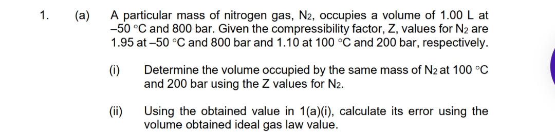 A particular mass of nitrogen gas, N2, occupies a volume of 1.00 L at
-50 °C and 800 bar. Given the compressibility factor, Z, values for N2 are
1.95 at -50 °C and 800 bar and 1.10 at 100 °C and 200 bar, respectively.
1.
(a)
(i)
Determine the volume occupied by the same mass of N2 at 100 °C
and 200 bar using the Z values for N2.
(ii)
Using the obtained value in 1(a)(i), calculate its error using the
volume obtained ideal gas law value.
