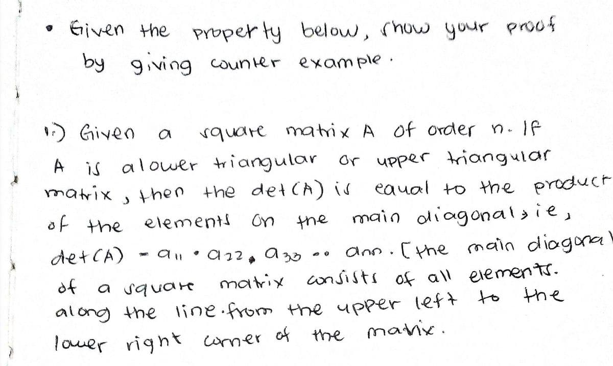 Given the property below, show your proof
by giving counter example.
1) Given
a
square matrix A of order n. If
A is a lower triangular or upper triangular
matrix
of the elements
, then the det (A) is
equal to the product
main diagonalsie,
on
the
det (A)
• 922
933
на
ann. [ the main diagona
of
a square
matrix consists of all elements.
the
along the line from the upper left to
lower right corner of
the
matrix.