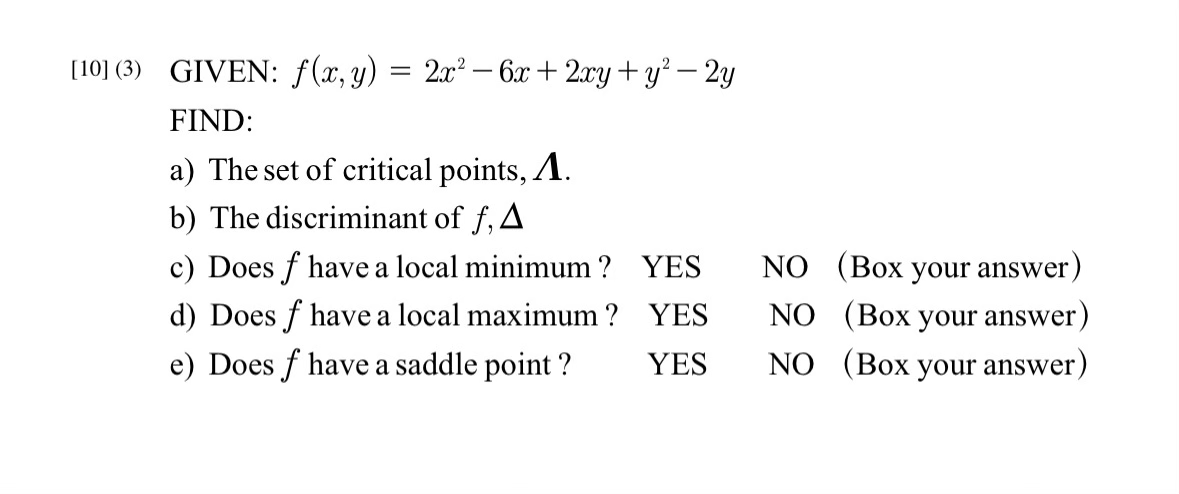[10] (3) GIVEN: f(x, y) = 2x² - 6x + 2xy + y²-2y
FIND:
a) The set of critical points, A.
b) The discriminant of f, A
c) Does f have a local minimum? YES
d) Does f have a local maximum ? YES
e) Does f have a saddle point ? YES
NO (Box your answer)
NO (Box your answer)
NO (Box your answer)
