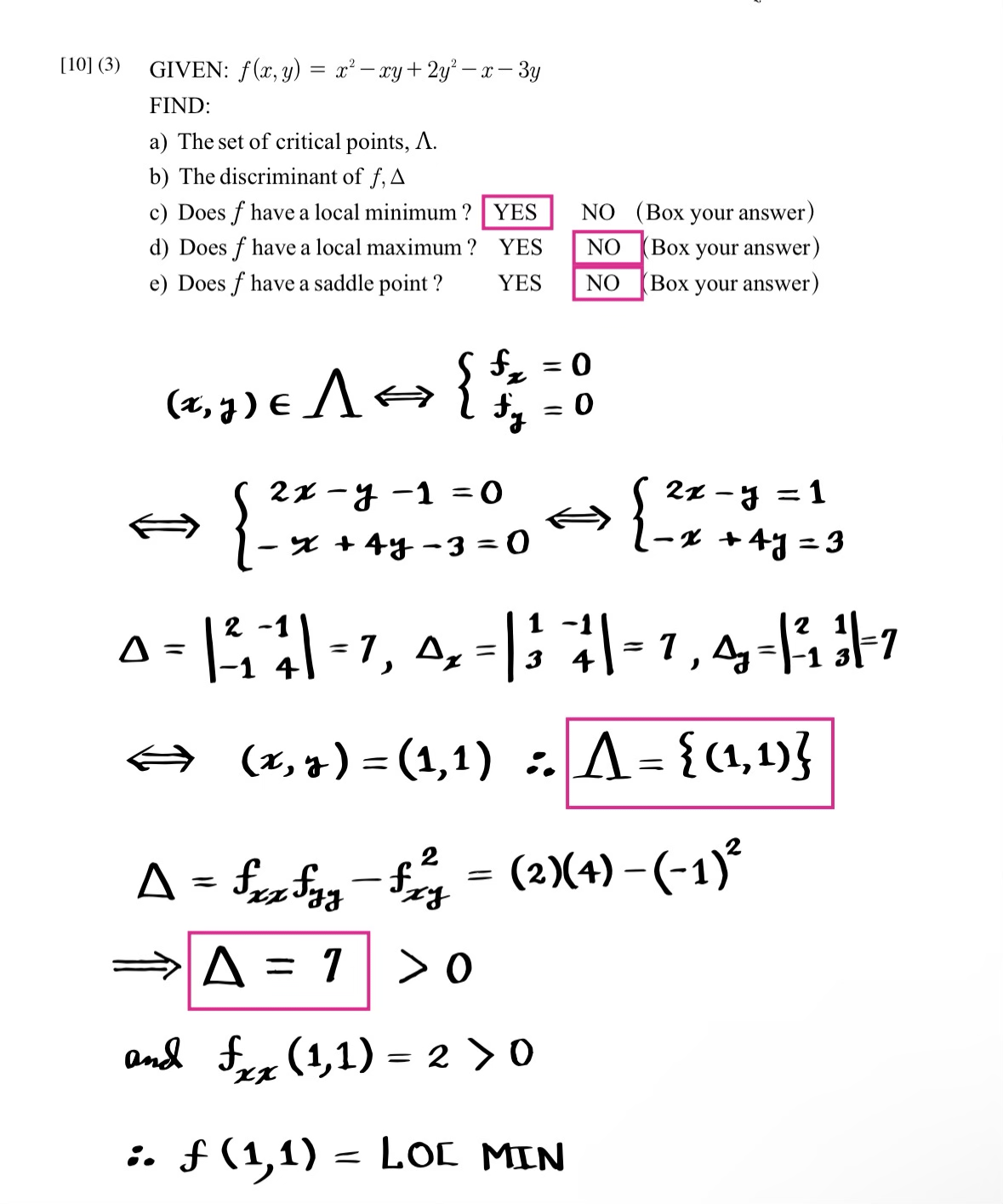 [10] (3)
GIVEN: f(x, y) = x² - xy + 2y²-x-3y
FIND:
a) The set of critical points, A.
b) The discriminant of f, A
c) Does f have a local minimum ?
d) Does f have a local maximum ?
e) Does f have a saddle point ?
{
(x, y ) € A ⇒ { $ z
fy
A =
YES
-
YES
YES
2x-y-1=0
x + 4y -3=0
⇒ A = 1
=
= 0
0
=
NO (Box your answer)
NO (Box your answer)
NO (Box your answer)
2-1
0 = | ²₁-4 = 7, 4₂ = | 3 || = 7,4-| ||-7
⇒
(x, y) = (1,1) : A = {(1,1)}
2
fxz fyz - fz²z = (2)(4) − (−1)²
g
>0
and fx (1,1)=2>0
xx
:. f (1,1)= LOC MIN
1
{ 27+45=3