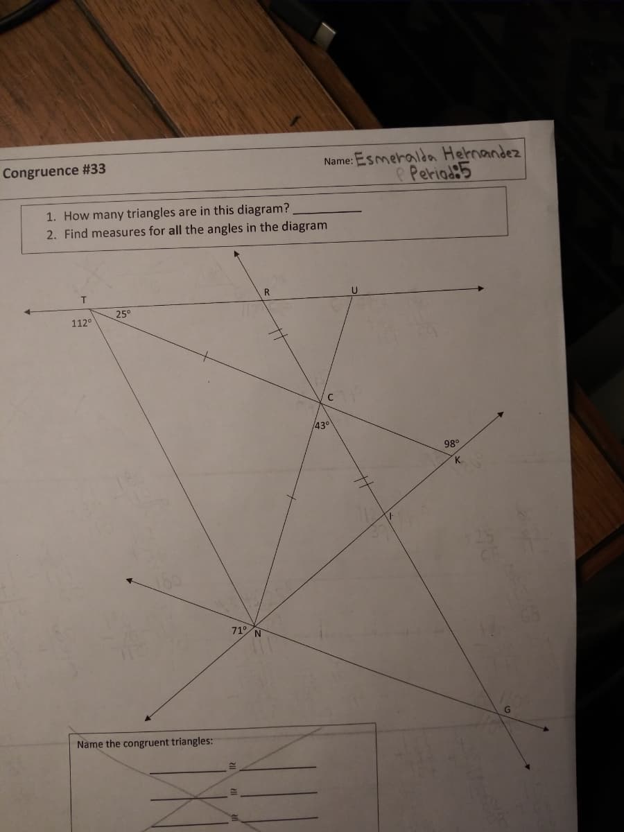 Congruence # 33
1. How many triangles are in this diagram?
2. Find measures for all the angles in the diagram
112°
25⁰
Name the congruent triangles:
71° N
Name:
R
43°
Esmeralda Hernandez
P Period:5
98⁰
K
G