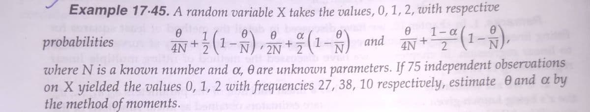 Example 17-45. A random variable X takes the values, 0, 1, 2, with respective
(1-) and
1- .
4N
1-
probabilities
4N + 5
2
2N
N
where N is a known number and a, O are unknown parameters. If 75 independent observations
on X yielded the values 0, 1, 2 with frequencies 27, 38, 10 respectively, estimate 0 and a by
the method of moments.
