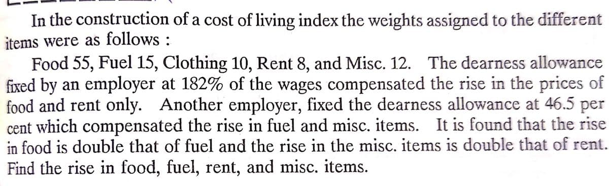 In the construction of a cost of living index the weights assigned to the different
items were as follows :
Food 55, Fuel 15, Clothing 10, Rent 8, and Misc. 12. The dearness allowance
fixed by an employer at 182% of the wages compensated the rise in the prices of
food and rent only. Another employer, fixed the dearness allowance at 46.5 per
cent which compensated the rise in fuel and misc, items. It is found that the rise
in food is double that of fuel and the rise in the misc. items is double that of rent.
Find the rise in food, fuel, rent, and misc. items.
