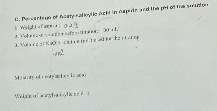 C. Percentage of Acetylsalicylic Acid in Aspirin and the pH of the solution
1. Weight of aspirin: 0.28
2. Volume of solution before titration: 100 mL
3. Volume of NaOH solution (mL) used for the titration:
4me
Molarity of acetylsalicylic acid:
Weight of acetylsalicylic acid