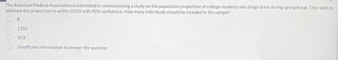 The American Medical Association is interested in commissioning a study on the population proportion of college students who binge drink during spring break. They wish to
estimate the proportion to within 0.035 with 90% confidence. How many individuals should be included in the sample?
8
1355
553
Insufficient information to answer the question