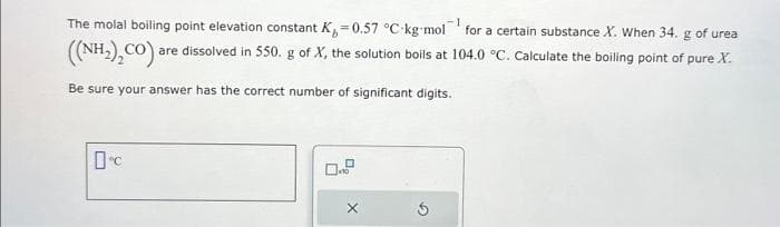 -1
The molal boiling point elevation constant K₁=0.57 °C-kg-mol for a certain substance X. When 34. g of urea
((NH₂), CO) are dissolved in 550. g of X, the solution boils at 104.0 °C. Calculate the boiling point of pure X.
Be sure your answer has the correct number of significant digits.
Dºc
X
G