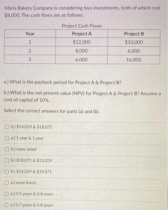 Maria Bakery Company is considering two investments, both of which cost
$8,000. The cash flows are as follows:
Year
1
2
3
b.) $14,029 & $18,071
a.) 1 year & 1 year
a.) What is the payback period for Project A & Project B?
b.) What is the net present value (NPV) for Project A & Project B? Assume a
cost of capital of 10%.
Select the correct answers for parts (a) and (b).
b.) none listed
Project Cash Flows
Project A
$12,000
8,000
6,000
b.) $18,071 & $13,029
b.) $14,029 & $19,071
a.) none listed
a.) 0.5 years & 0.8 years
a.) 0.7 years & 0.8 years
Project B
$10,000
6,000
16,000