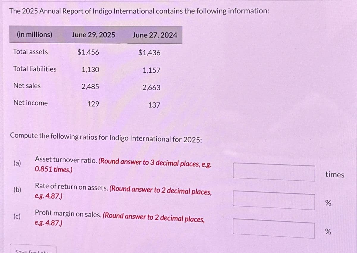 The 2025 Annual Report of Indigo International contains the following information:
(in millions)
Total assets
Total liabilities
Net sales
Net income
(a)
(b)
(c)
June 29, 2025
$1,456
1,130
2,485
Save for Inte
129
June 27, 2024
$1,436
Compute the following ratios for Indigo International for 2025:
1,157
2,663
137
Asset turnover ratio. (Round answer to 3 decimal places, e.g.
0.851 times.)
Rate of return on assets. (Round answer to 2 decimal places,
e.g. 4.87.)
Profit margin on sales. (Round answer to 2 decimal places,
e.g. 4.87
times
%