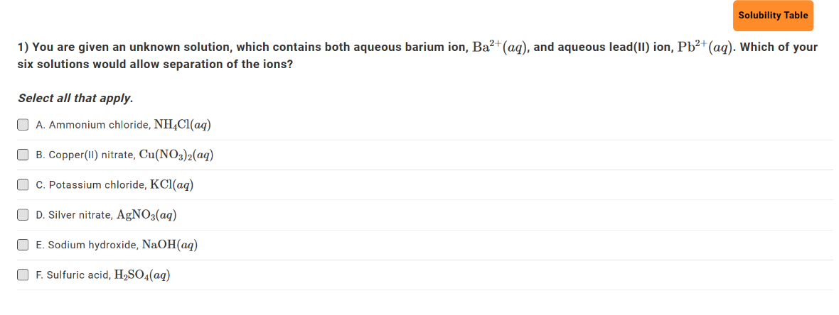 Solubility Table
1) You are given an unknown solution, which contains both aqueous barium ion, Ba²+ (aq), and aqueous lead(II) ion, Pb²+ (aq). Which of your
six solutions would allow separation of the ions?
Select all that apply.
A. Ammonium chloride, NH4Cl(aq)
B. Copper (II) nitrate, Cu(NO3)2(aq)
C. Potassium chloride, KCl(aq)
☐ D. Silver nitrate, AgNO3(aq)
E. Sodium hydroxide, NaOH(aq)
OF. Sulfuric acid, H₂SO4(aq)