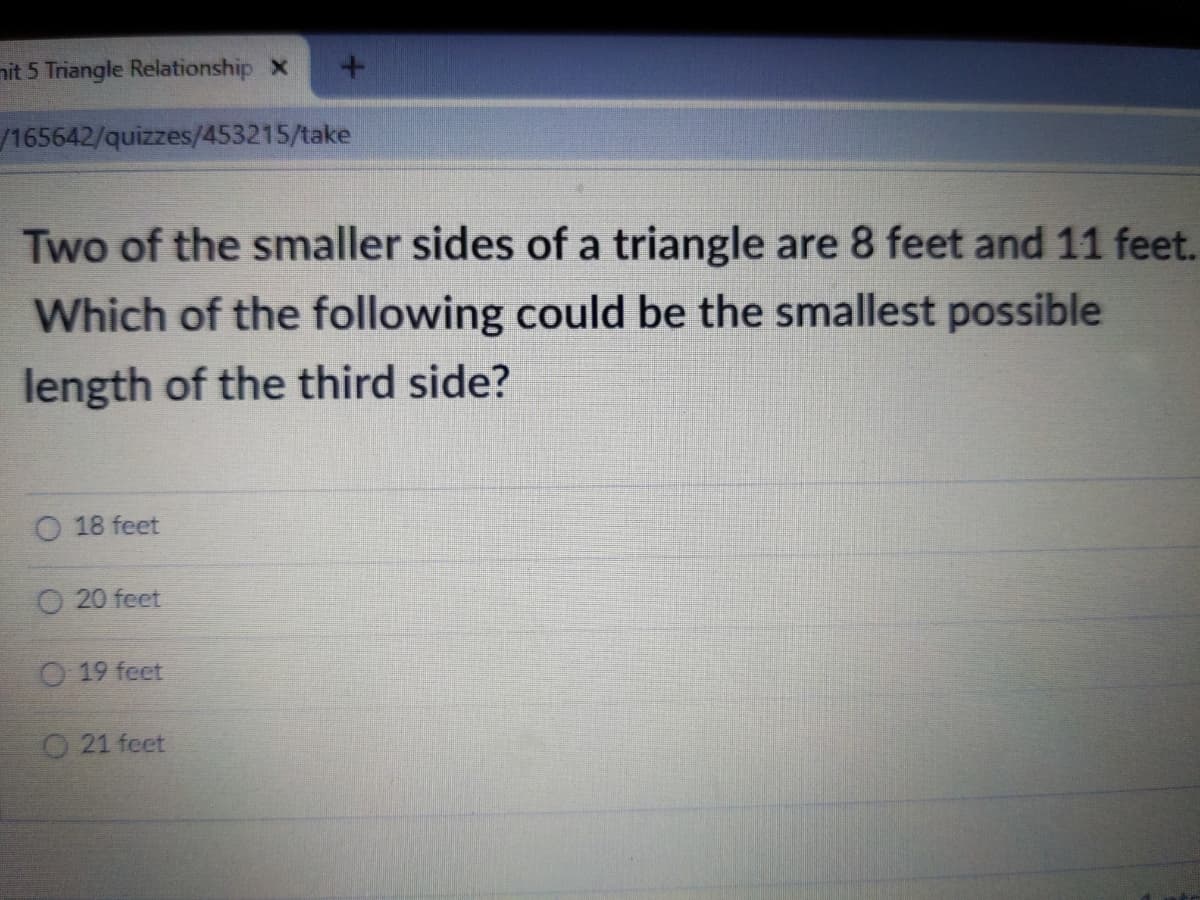 nit 5 Triangle Relationship X
/165642/quizzes/453215/take
Two of the smaller sides of a triangle are 8 feet and 11 feet.
Which of the following could be the smallest possible
length of the third side?
O 18 feet
O 20 feet
O19 feet
O21 feet
