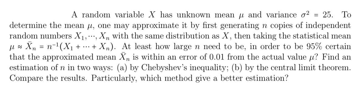 To
A random variable X has unknown mean µ and variance ♂² = 25.
determine the mean u, one may approximate it by first generating n copies of independent
random numbers X₁,..., Xn with the same distribution as X, then taking the statistical mean
µl ≈ Xn = n−¹(X₁ + ... + X₂). At least how large n need to be, in order to be 95% certain
that the approximated mean X, is within an error of 0.01 from the actual value µ? Find an
estimation of n in two ways: (a) by Chebyshev's inequality; (b) by the central limit theorem.
Compare the results. Particularly, which method give a better estimation?