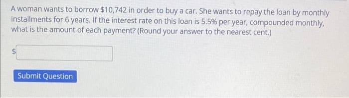 A woman wants to borrow $10,742 in order to buy a car. She wants to repay the loan by monthly
installments for 6 years. If the interest rate on this loan is 5.5% per year, compounded monthly,
what is the amount of each payment? (Round your answer to the nearest cent.)
Submit Question
