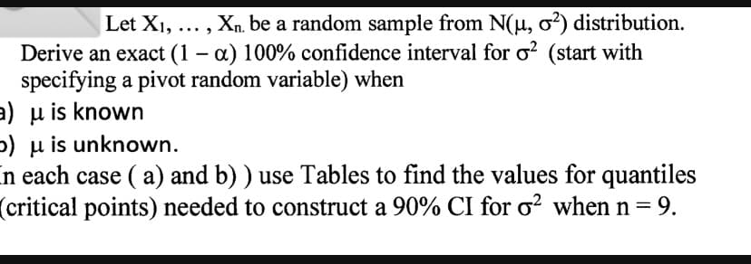 Let X1, ... , Xn. be a random sample from N(u, o?) distribution.
Derive an exact (1 – a) 100% confidence interval for o? (start with
specifying a pivot random variable) when
a) u is known
5) µ is unknown.
n each case ( a) and b) ) use Tables to find the values for quantiles
(critical points) needed to construct a 90% CI for o? when n=
= 9.
