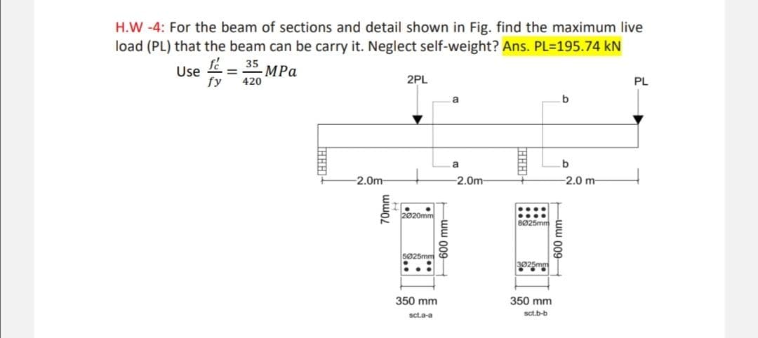 H.W-4: For the beam of sections and detail shown in Fig. find the maximum live
load (PL) that the beam can be carry it. Neglect self-weight? Ans. PL=195.74 kN
Use f
35
= - MPa
fy 420
-2.0m-
70mm
2PL
2020mm
5025mm
350 mm
sct.a-a
600 mm-
a
a
-2.0m-
-LHHH]
....
....
8025mm
Soemy
3025mm
350 mm
sct.b-b
b
b
-2.0 m-
600 mm
PL