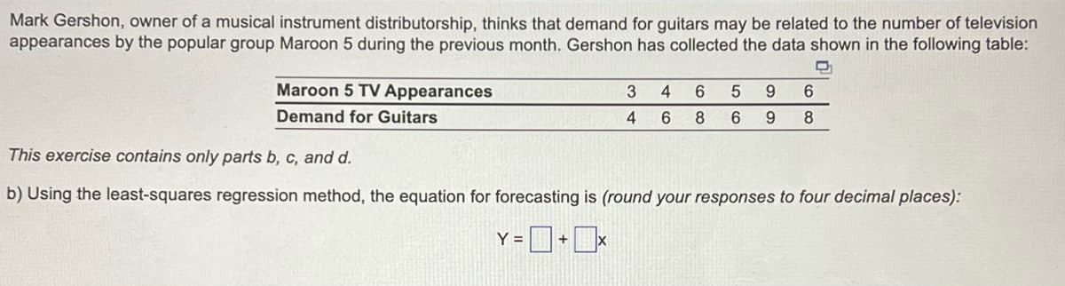 Mark Gershon, owner of a musical instrument distributorship, thinks that demand for guitars may be related to the number of television
appearances by the popular group Maroon 5 during the previous month. Gershon has collected the data shown in the following table:
D₁
Maroon 5 TV Appearances
Demand for Guitars
3
4
4 6
6 5 9
8
6
9
6
8
This exercise contains only parts b, c, and d.
b) Using the least-squares regression method, the equation for forecasting is (round your responses to four decimal places):
Y = + x